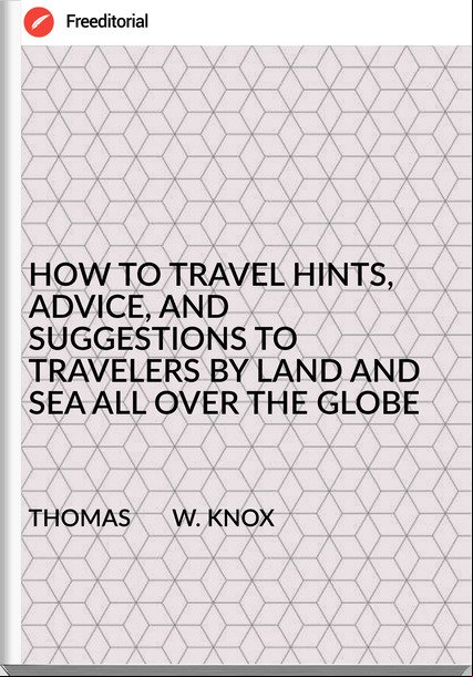 THOMAS       W. KNOX - HOW TO TRAVEL HINTS, ADVICE, AND SUGGESTIONS TO TRAVELERS BY LAND AND SEA ALL OVER THE GLOBE