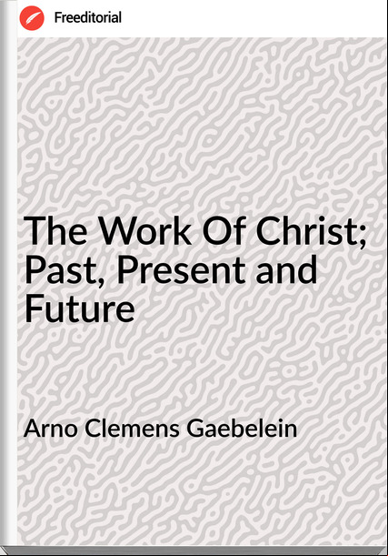 Arno Clemens Gaebelein The Work Of Christ; Past, Present and Future